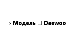  › Модель ­ Daewoo